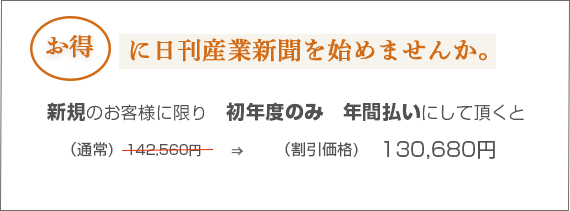 お得に日刊産業新聞を始めませんか。購読料のお支払い単位を1年にして頂くと初年度のみ　(通常)120,000円　→　(割引価格)100,000円　(※すべて税抜価格です。)