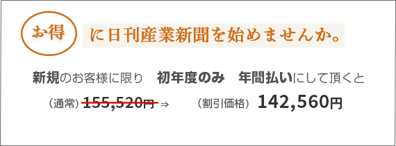お得に日刊産業新聞を始めませんか。購読料のお支払い単位を1年にして頂くと初年度のみ　(通常)120,000円　→　(割引価格)100,000円　(※すべて税抜価格です。)