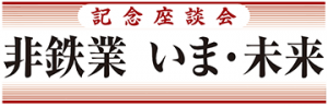 【第２回】記念座談会　非鉄業　いま・未来　井上氏　競争力強化、機動的に支援／松本氏　銅価変動、素材シフト後押し